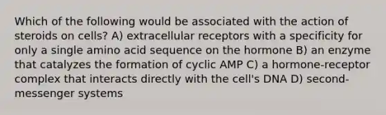 Which of the following would be associated with the action of steroids on cells? A) extracellular receptors with a specificity for only a single amino acid sequence on the hormone B) an enzyme that catalyzes the formation of cyclic AMP C) a hormone-receptor complex that interacts directly with the cell's DNA D) second‐messenger systems