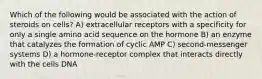 Which of the following would be associated with the action of steroids on cells? A) extracellular receptors with a specificity for only a single amino acid sequence on the hormone B) an enzyme that catalyzes the formation of cyclic AMP C) second-messenger systems D) a hormone-receptor complex that interacts directly with the cells DNA