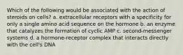 Which of the following would be associated with the action of steroids on cells? a. extracellular receptors with a specificity for only a single amino acid sequence on the hormone b. an enzyme that catalyzes the formation of cyclic AMP c. second-messenger systems d. a hormone-receptor complex that interacts directly with the cell's DNA