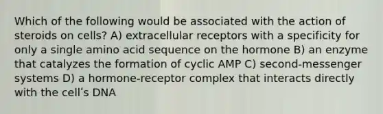 Which of the following would be associated with the action of steroids on cells? A) extracellular receptors with a specificity for only a single amino acid sequence on the hormone B) an enzyme that catalyzes the formation of cyclic AMP C) second-messenger systems D) a hormone-receptor complex that interacts directly with the cellʹs DNA