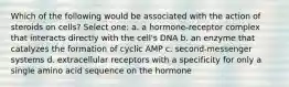 Which of the following would be associated with the action of steroids on cells? Select one: a. a hormone-receptor complex that interacts directly with the cell's DNA b. an enzyme that catalyzes the formation of cyclic AMP c. second-messenger systems d. extracellular receptors with a specificity for only a single amino acid sequence on the hormone