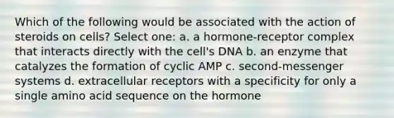 Which of the following would be associated with the action of steroids on cells? Select one: a. a hormone-receptor complex that interacts directly with the cell's DNA b. an enzyme that catalyzes the formation of cyclic AMP c. second-messenger systems d. extracellular receptors with a specificity for only a single amino acid sequence on the hormone