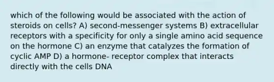 which of the following would be associated with the action of steroids on cells? A) second-messenger systems B) extracellular receptors with a specificity for only a single amino acid sequence on the hormone C) an enzyme that catalyzes the formation of cyclic AMP D) a hormone- receptor complex that interacts directly with the cells DNA