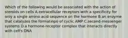 Which of the following would be associated with the action of steroids on cells A.extracellular receptors with a specificity for only a single amino acid sequence on the hormone B.an enzyme that catalyzes the formatinpo of cyclic AMP C.second-messenger systems D.a hormone-receptor complex that interacts directly with cell's DNA