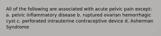 All of the following are associated with acute pelvic pain except: a. pelvic inflammatory disease b. ruptured ovarian hemorrhagic cyst c. perforated intrauterine contraceptive device d. Asherman Syndrome