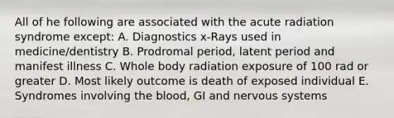 All of he following are associated with the acute radiation syndrome except: A. Diagnostics x-Rays used in medicine/dentistry B. Prodromal period, latent period and manifest illness C. Whole body radiation exposure of 100 rad or greater D. Most likely outcome is death of exposed individual E. Syndromes involving the blood, GI and nervous systems