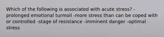 Which of the following is associated with acute stress? -prolonged emotional turmoil -more stress than can be coped with or controlled -stage of resistance -imminent danger -optimal stress