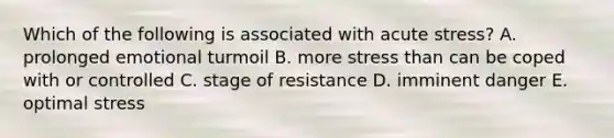 Which of the following is associated with acute stress? A. prolonged emotional turmoil B. more stress than can be coped with or controlled C. stage of resistance D. imminent danger E. optimal stress