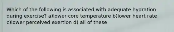 Which of the following is associated with adequate hydration during exercise? a)lower core temperature b)lower heart rate c)lower perceived exertion d) all of these
