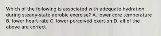 Which of the following is associated with adequate hydration during steady-state aerobic exercise? A. lower core temperature B. lower heart rate C. lower perceived exertion D. all of the above are correct