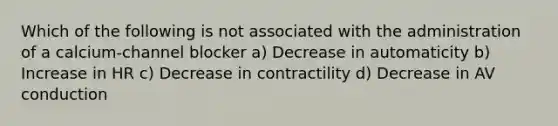 Which of the following is not associated with the administration of a calcium-channel blocker a) Decrease in automaticity b) Increase in HR c) Decrease in contractility d) Decrease in AV conduction