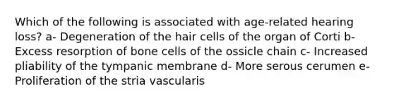 Which of the following is associated with age-related hearing loss? a- Degeneration of the hair cells of the organ of Corti b- Excess resorption of bone cells of the ossicle chain c- Increased pliability of the tympanic membrane d- More serous cerumen e- Proliferation of the stria vascularis