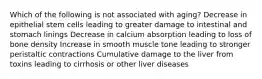 Which of the following is not associated with aging? Decrease in epithelial stem cells leading to greater damage to intestinal and stomach linings Decrease in calcium absorption leading to loss of bone density Increase in smooth muscle tone leading to stronger peristaltic contractions Cumulative damage to the liver from toxins leading to cirrhosis or other liver diseases