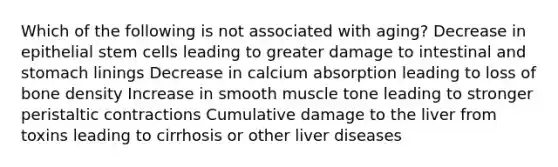 Which of the following is not associated with aging? Decrease in epithelial stem cells leading to greater damage to intestinal and stomach linings Decrease in calcium absorption leading to loss of bone density Increase in smooth muscle tone leading to stronger peristaltic contractions Cumulative damage to the liver from toxins leading to cirrhosis or other liver diseases