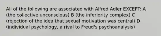 All of the following are associated with Alfred Adler EXCEPT: A (the collective unconscious) B (the inferiority complex) C (rejection of the idea that sexual motivation was central) D (individual psychology, a rival to Freud's psychoanalysis)