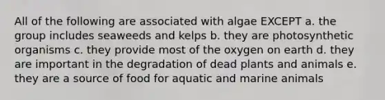 All of the following are associated with algae EXCEPT a. the group includes seaweeds and kelps b. they are photosynthetic organisms c. they provide most of the oxygen on earth d. they are important in the degradation of dead plants and animals e. they are a source of food for aquatic and marine animals