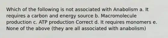 Which of the following is not associated with Anabolism a. It requires a carbon and energy source b. Macromolecule production c. ATP production Correct d. It requires monomers e. None of the above (they are all associated with anabolism)