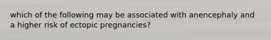 which of the following may be associated with anencephaly and a higher risk of ectopic pregnancies?