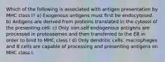 Which of the following is associated with antigen presentation by MHC class I? a) Exogenous antigens must first be endocytosed. b) Antigens are derived from proteins translated in the cytosol of the presenting cell. c) Only non-self endogenous antigens are processed in proteasomes and then transferred to the ER in order to bind to MHC class I d) Only dendritic cells, macrophages and B cells are capable of processing and presenting antigens on MHC class I.