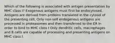 Which of the following is associated with antigen presentation by MHC class I? Exogenous antigens must first be endocytosed. Antigens are derived from proteins translated in the cytosol of the presenting cell. Only non-self endogenous antigens are processed in proteasomes and then transferred to the ER in order to bind to MHC class I Only dendritic cells, macrophages and B cells are capable of processing and presenting antigens on MHC class I.