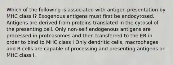 Which of the following is associated with antigen presentation by MHC class I? Exogenous antigens must first be endocytosed. Antigens are derived from proteins translated in the cytosol of the presenting cell. Only non-self endogenous antigens are processed in proteasomes and then transferred to the ER in order to bind to MHC class I Only dendritic cells, macrophages and B cells are capable of processing and presenting antigens on MHC class I.