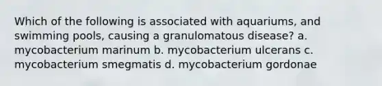 Which of the following is associated with aquariums, and swimming pools, causing a granulomatous disease? a. mycobacterium marinum b. mycobacterium ulcerans c. mycobacterium smegmatis d. mycobacterium gordonae