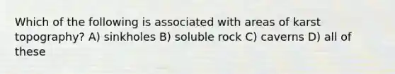 Which of the following is associated with areas of karst topography? A) sinkholes B) soluble rock C) caverns D) all of these