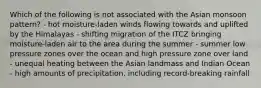 Which of the following is not associated with the Asian monsoon pattern? - hot moisture-laden winds flowing towards and uplifted by the Himalayas - shifting migration of the ITCZ bringing moisture-laden air to the area during the summer - summer low pressure zones over the ocean and high pressure zone over land - unequal heating between the Asian landmass and Indian Ocean - high amounts of precipitation, including record-breaking rainfall