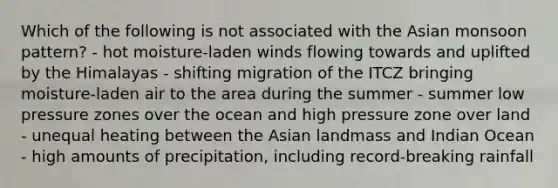 Which of the following is not associated with the Asian monsoon pattern? - hot moisture-laden winds flowing towards and uplifted by the Himalayas - shifting migration of the ITCZ bringing moisture-laden air to the area during the summer - summer low pressure zones over the ocean and high pressure zone over land - unequal heating between the Asian landmass and Indian Ocean - high amounts of precipitation, including record-breaking rainfall