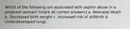 Which of the following are associated with aspirin abuse in a pregnant woman? [mark all correct answers] a. Neonatal death b. Decreased birth weight c. Increased risk of stillbirth d. Underdeveloped lungs