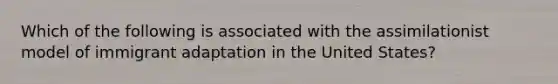 Which of the following is associated with the assimilationist model of immigrant adaptation in the United States?