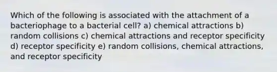 Which of the following is associated with the attachment of a bacteriophage to a bacterial cell? a) chemical attractions b) random collisions c) chemical attractions and receptor specificity d) receptor specificity e) random collisions, chemical attractions, and receptor specificity