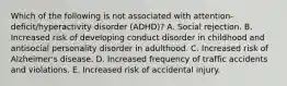 Which of the following is not associated with attention-deficit/hyperactivity disorder (ADHD)? A. Social rejection. B. Increased risk of developing conduct disorder in childhood and antisocial personality disorder in adulthood. C. Increased risk of Alzheimer's disease. D. Increased frequency of traffic accidents and violations. E. Increased risk of accidental injury.