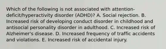 Which of the following is not associated with attention-deficit/hyperactivity disorder (ADHD)? A. Social rejection. B. Increased risk of developing conduct disorder in childhood and antisocial personality disorder in adulthood. C. Increased risk of Alzheimer's disease. D. Increased frequency of traffic accidents and violations. E. Increased risk of accidental injury.