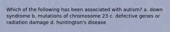 Which of the following has been associated with autism? a. down syndrome b. mutations of chromosome 23 c. defective genes or radiation damage d. huntington's disease