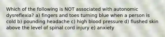 Which of the following is NOT associated with autonomic dysreflexia? a) fingers and toes turning blue when a person is cold b) pounding headache c) high blood pressure d) flushed skin above the level of spinal cord injury e) anxiety