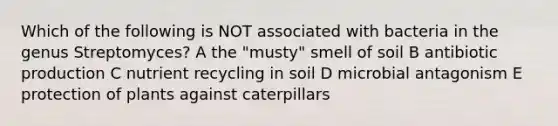 Which of the following is NOT associated with bacteria in the genus Streptomyces? A the "musty" smell of soil B antibiotic production C nutrient recycling in soil D microbial antagonism E protection of plants against caterpillars