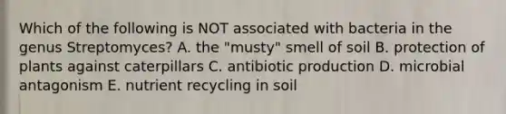 Which of the following is NOT associated with bacteria in the genus Streptomyces? A. the "musty" smell of soil B. protection of plants against caterpillars C. antibiotic production D. microbial antagonism E. nutrient recycling in soil