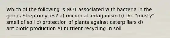 Which of the following is NOT associated with bacteria in the genus Streptomyces? a) microbial antagonism b) the "musty" smell of soil c) protection of plants against caterpillars d) antibiotic production e) nutrient recycling in soil