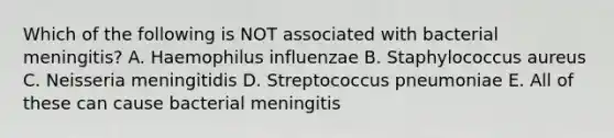 Which of the following is NOT associated with bacterial meningitis? A. Haemophilus influenzae B. Staphylococcus aureus C. Neisseria meningitidis D. Streptococcus pneumoniae E. All of these can cause bacterial meningitis