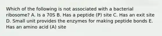 Which of the following is not associated with a bacterial ribosome? A. Is a 70S B. Has a peptide (P) site C. Has an exit site D. Small unit provides the enzymes for making peptide bonds E. Has an amino acid (A) site