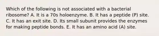 Which of the following is not associated with a bacterial ribosome? A. It is a 70s holoenzyme. B. It has a peptide (P) site. C. It has an exit site. D. Its small subunit provides the enzymes for making peptide bonds. E. It has an amino acid (A) site.