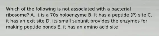 Which of the following is not associated with a bacterial ribosome? A. It is a 70s holoenzyme B. It has a peptide (P) site C. it has an exit site D. its small subunit provides the enzymes for making peptide bonds E. it has an amino acid site