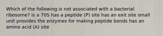 Which of the following is not associated with a bacterial ribosome? is a 70S has a peptide (P) site has an exit site small unit provides the enzymes for making peptide bonds has an amino acid (A) site