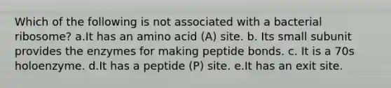 Which of the following is not associated with a bacterial ribosome? a.It has an amino acid (A) site. b. Its small subunit provides the enzymes for making peptide bonds. c. It is a 70s holoenzyme. d.It has a peptide (P) site. e.It has an exit site.