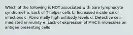 Which of the following is NOT associated with bare lymphocyte syndrome? a. Lack of T-helper cells b. Increased incidence of infections c. Abnormally high antibody levels d. Defective cell-mediated immunity e. Lack of expression of MHC II molecules on antigen presenting cells