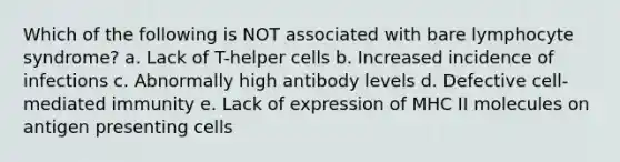 Which of the following is NOT associated with bare lymphocyte syndrome? a. Lack of T-helper cells b. Increased incidence of infections c. Abnormally high antibody levels d. Defective cell-mediated immunity e. Lack of expression of MHC II molecules on antigen presenting cells