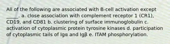 All of the following are associated with B-cell activation except _____. a. close association with complement receptor 1 (CR1), CD19, and CD81 b. clustering of surface immunoglobulin c. activation of cytoplasmic protein tyrosine kinases d. participation of cytoplasmic tails of Igα and Igβ e. ITAM phosphorylation.