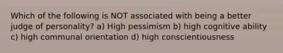 Which of the following is NOT associated with being a better judge of personality? a) High pessimism b) high cognitive ability c) high communal orientation d) high conscientiousness