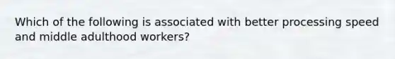 Which of the following is associated with better processing speed and middle adulthood workers?